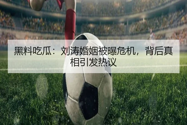 黑料吃瓜：刘涛婚姻被曝危机，背后真相引发热议