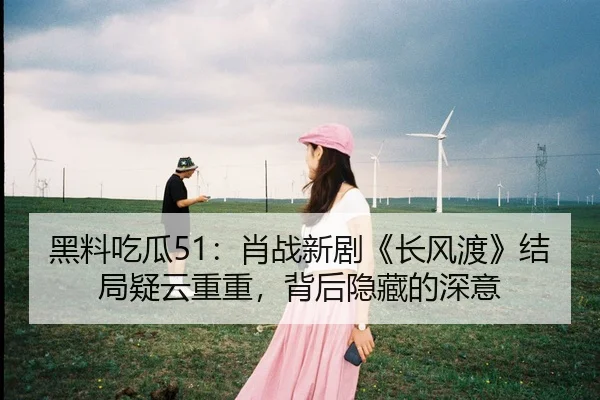 黑料吃瓜51：肖战新剧《长风渡》结局疑云重重，背后隐藏的深意